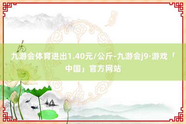 九游会体育进出1.40元/公斤-九游会j9·游戏「中国」官方网站