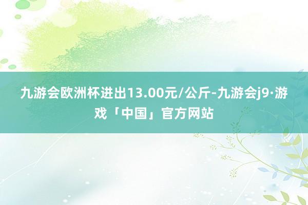 九游会欧洲杯进出13.00元/公斤-九游会j9·游戏「中国」官方网站