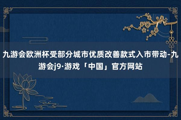 九游会欧洲杯受部分城市优质改善款式入市带动-九游会j9·游戏「中国」官方网站
