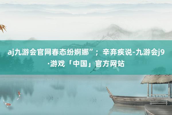 aj九游会官网春态纷婀娜”；辛弃疾说-九游会j9·游戏「中国」官方网站
