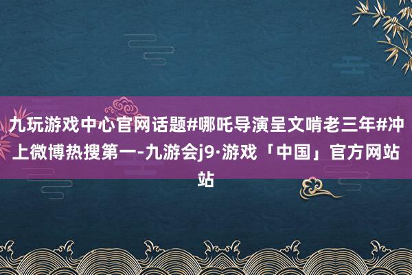 九玩游戏中心官网话题#哪吒导演呈文啃老三年#冲上微博热搜第一-九游会j9·游戏「中国」官方网站