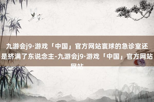 九游会j9·游戏「中国」官方网站寰球的急诊室还是挤满了东说念主-九游会j9·游戏「中国」官方网站
