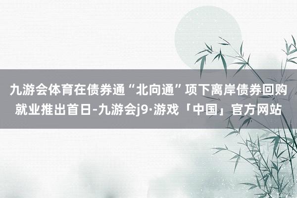 九游会体育　　在债券通“北向通”项下离岸债券回购就业推出首日-九游会j9·游戏「中国」官方网站