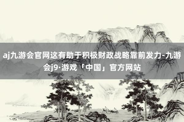 aj九游会官网这有助于积极财政战略靠前发力-九游会j9·游戏「中国」官方网站