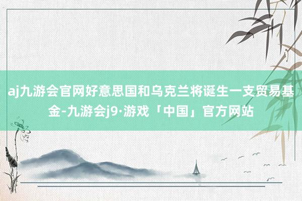aj九游会官网好意思国和乌克兰将诞生一支贸易基金-九游会j9·游戏「中国」官方网站