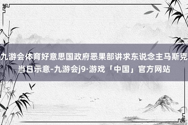 九游会体育好意思国政府恶果部讲求东说念主马斯克当日示意-九游会j9·游戏「中国」官方网站