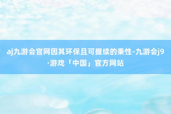 aj九游会官网因其环保且可握续的秉性-九游会j9·游戏「中国」官方网站