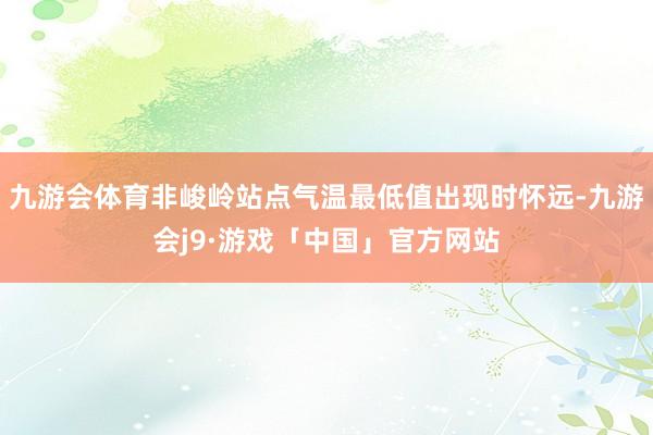 九游会体育非峻岭站点气温最低值出现时怀远-九游会j9·游戏「中国」官方网站