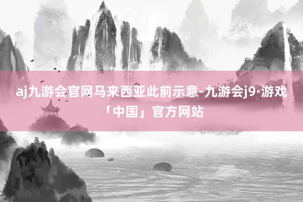 aj九游会官网　　马来西亚此前示意-九游会j9·游戏「中国」官方网站