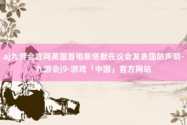 aj九游会官网英国首相斯塔默在议会发表国防声明-九游会j9·游戏「中国」官方网站