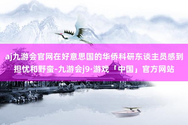 aj九游会官网在好意思国的华侨科研东谈主员感到担忧和野蛮-九游会j9·游戏「中国」官方网站