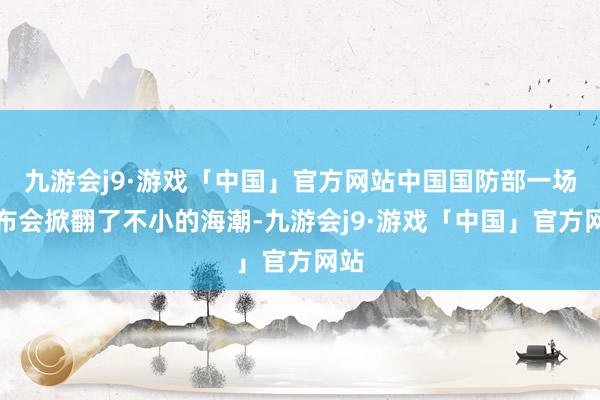 九游会j9·游戏「中国」官方网站中国国防部一场发布会掀翻了不小的海潮-九游会j9·游戏「中国」官方网站