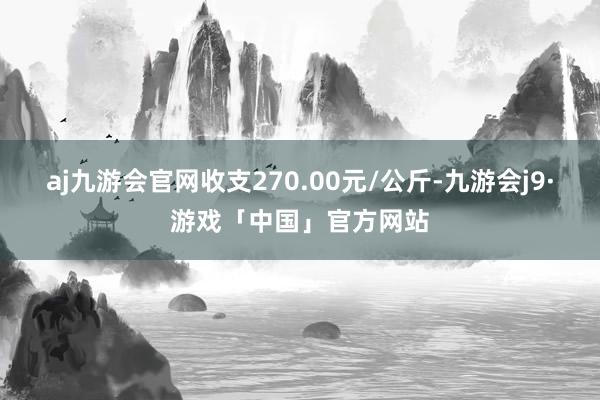 aj九游会官网收支270.00元/公斤-九游会j9·游戏「中国」官方网站