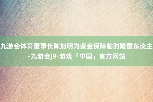 九游会体育董事长陈加明为紫金保障临时隆重东谈主-九游会j9·游戏「中国」官方网站