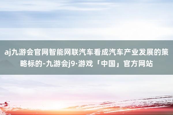 aj九游会官网智能网联汽车看成汽车产业发展的策略标的-九游会j9·游戏「中国」官方网站