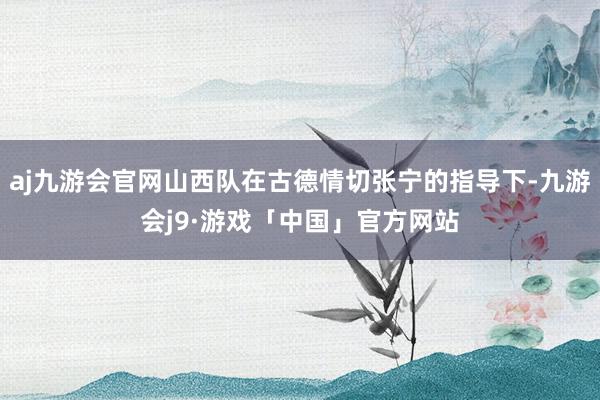 aj九游会官网山西队在古德情切张宁的指导下-九游会j9·游戏「中国」官方网站