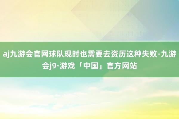 aj九游会官网球队现时也需要去资历这种失败-九游会j9·游戏「中国」官方网站