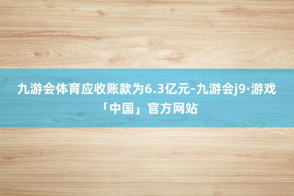 九游会体育应收账款为6.3亿元-九游会j9·游戏「中国」官方网站