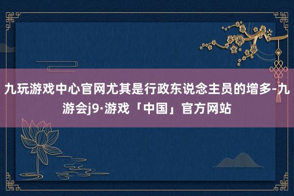 九玩游戏中心官网尤其是行政东说念主员的增多-九游会j9·游戏「中国」官方网站