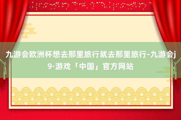 九游会欧洲杯想去那里旅行就去那里旅行-九游会j9·游戏「中国」官方网站