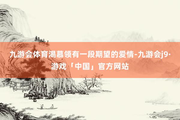 九游会体育渴慕领有一段期望的爱情-九游会j9·游戏「中国」官方网站