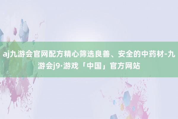 aj九游会官网配方精心筛选良善、安全的中药材-九游会j9·游戏「中国」官方网站