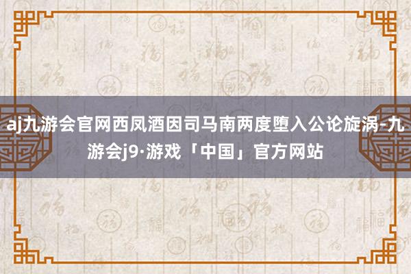 aj九游会官网西凤酒因司马南两度堕入公论旋涡-九游会j9·游戏「中国」官方网站
