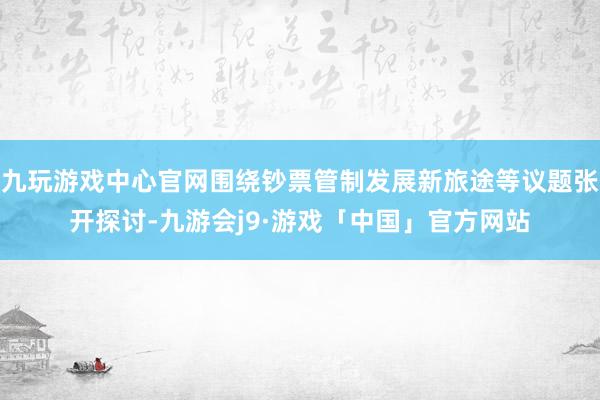 九玩游戏中心官网围绕钞票管制发展新旅途等议题张开探讨-九游会j9·游戏「中国」官方网站