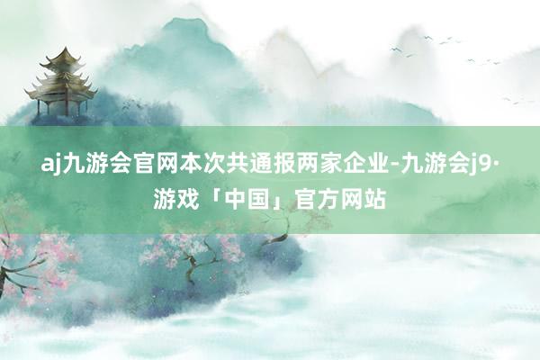 aj九游会官网　　本次共通报两家企业-九游会j9·游戏「中国」官方网站