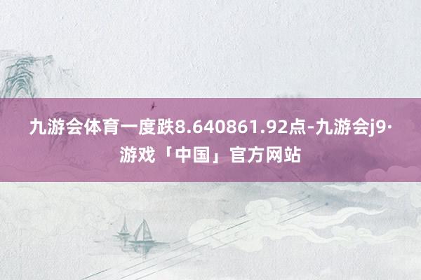 九游会体育一度跌8.640861.92点-九游会j9·游戏「中国」官方网站