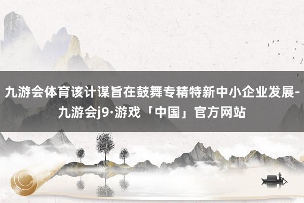 九游会体育该计谋旨在鼓舞专精特新中小企业发展-九游会j9·游戏「中国」官方网站