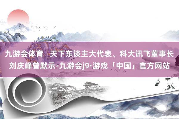 九游会体育   天下东谈主大代表、科大讯飞董事长刘庆峰曾默示-九游会j9·游戏「中国」官方网站