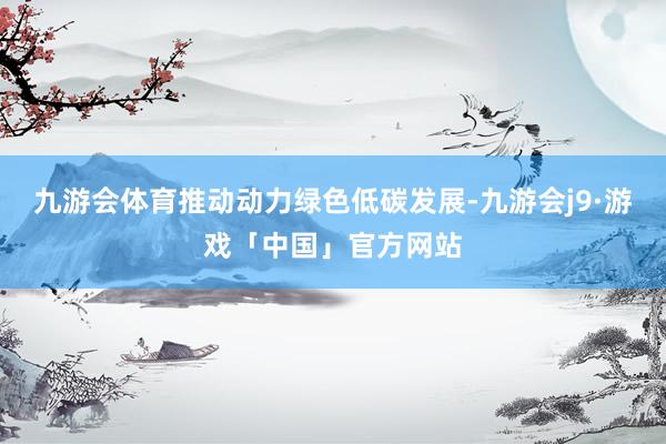 九游会体育推动动力绿色低碳发展-九游会j9·游戏「中国」官方网站