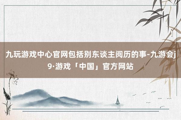 九玩游戏中心官网包括别东谈主阅历的事-九游会j9·游戏「中国」官方网站