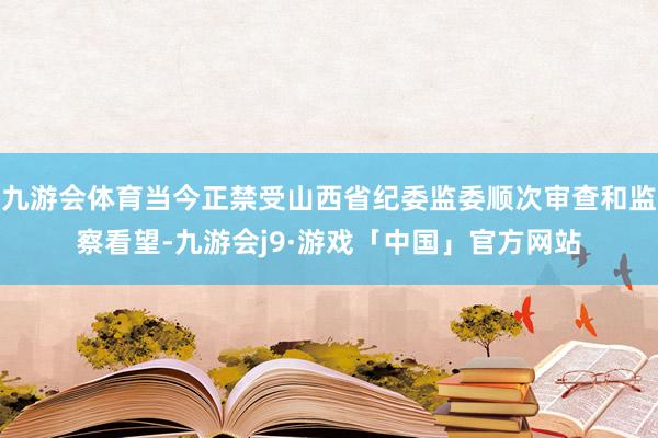 九游会体育当今正禁受山西省纪委监委顺次审查和监察看望-九游会j9·游戏「中国」官方网站