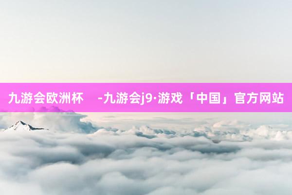 九游会欧洲杯    -九游会j9·游戏「中国」官方网站