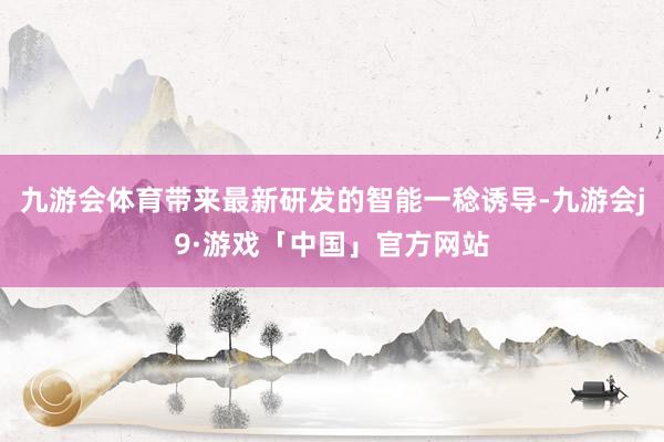 九游会体育带来最新研发的智能一稔诱导-九游会j9·游戏「中国」官方网站