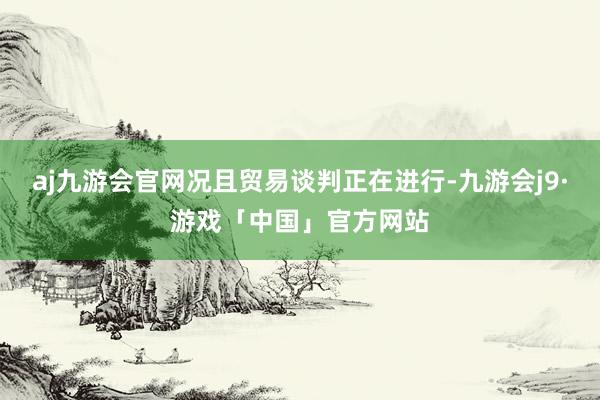 aj九游会官网况且贸易谈判正在进行-九游会j9·游戏「中国」官方网站