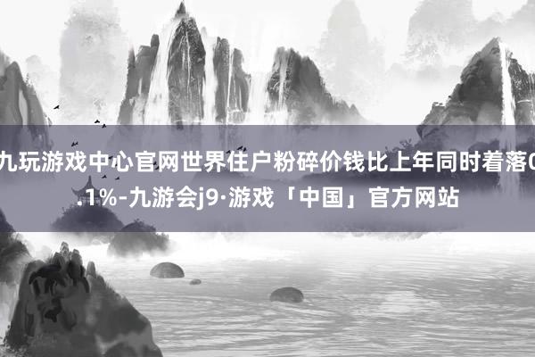 九玩游戏中心官网世界住户粉碎价钱比上年同时着落0.1%-九游会j9·游戏「中国」官方网站