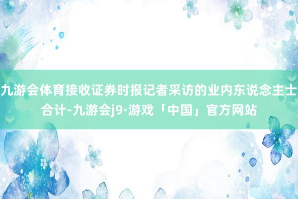 九游会体育接收证券时报记者采访的业内东说念主士合计-九游会j9·游戏「中国」官方网站
