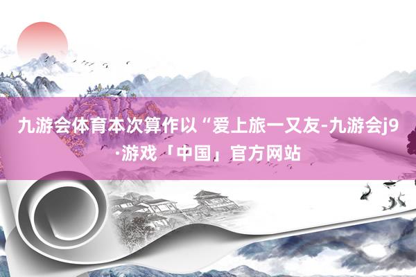 九游会体育本次算作以“爱上旅一又友-九游会j9·游戏「中国」官方网站