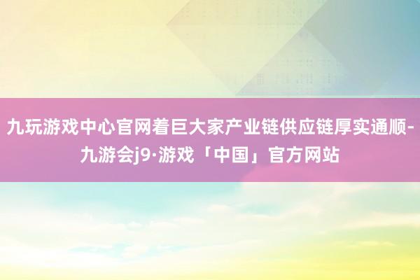 九玩游戏中心官网着巨大家产业链供应链厚实通顺-九游会j9·游戏「中国」官方网站