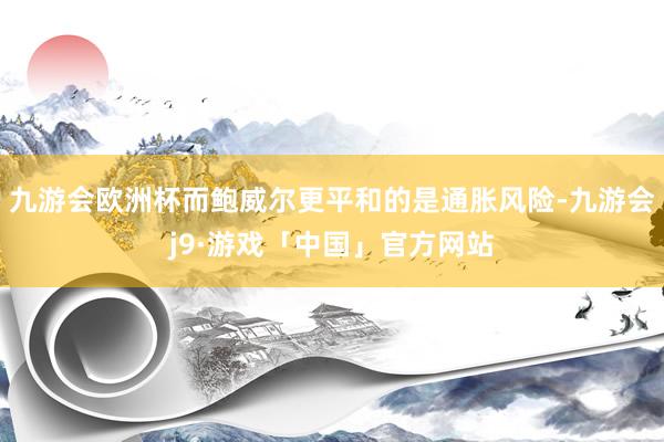 九游会欧洲杯而鲍威尔更平和的是通胀风险-九游会j9·游戏「中国」官方网站