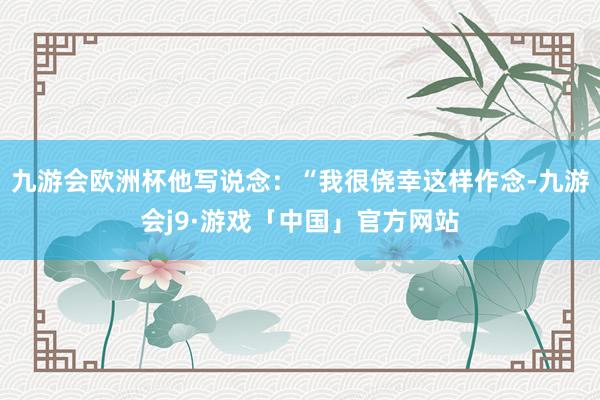 九游会欧洲杯他写说念：“我很侥幸这样作念-九游会j9·游戏「中国」官方网站