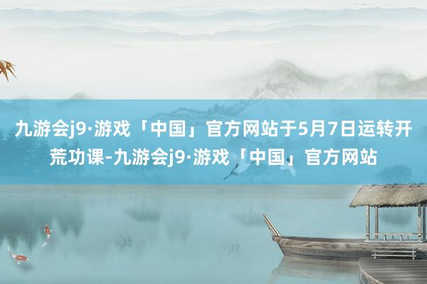 九游会j9·游戏「中国」官方网站于5月7日运转开荒功课-九游会j9·游戏「中国」官方网站