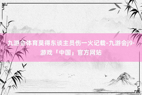 九游会体育莫得东谈主员伤一火记载-九游会j9·游戏「中国」官方网站
