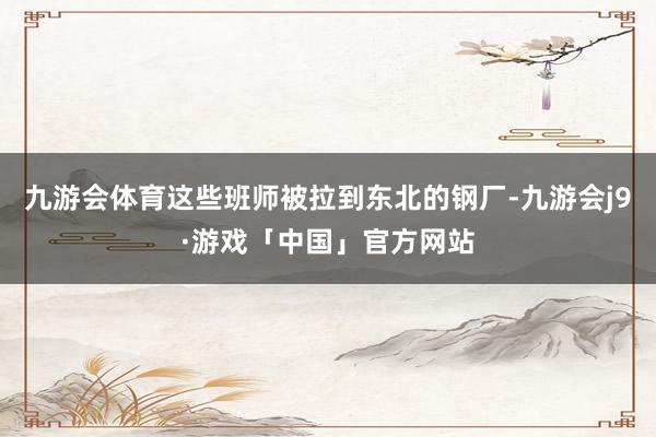 九游会体育这些班师被拉到东北的钢厂-九游会j9·游戏「中国」官方网站