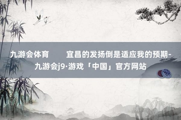 九游会体育        宜昌的发扬倒是适应我的预期-九游会j9·游戏「中国」官方网站
