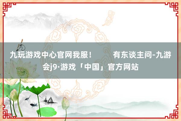 九玩游戏中心官网我服！        有东谈主问-九游会j9·游戏「中国」官方网站