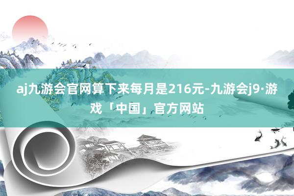 aj九游会官网算下来每月是216元-九游会j9·游戏「中国」官方网站